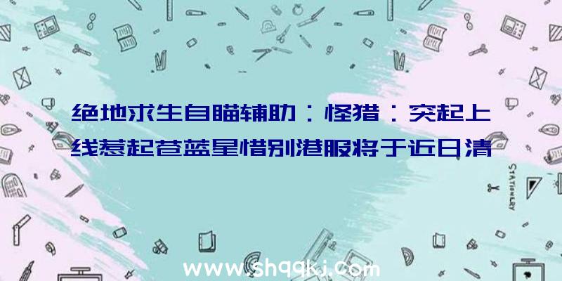 绝地求生自瞄辅助：怪猎：突起上线惹起苍蓝星惜别港服将于近日清晨解锁