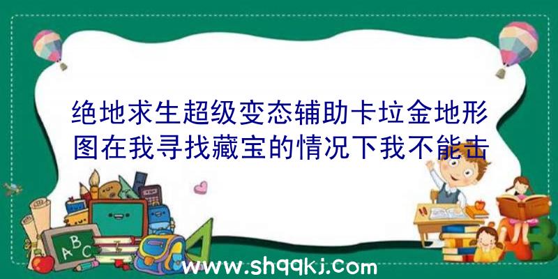 绝地求生超级变态辅助卡垃金地形图在我寻找藏宝的情况下我不能击败你