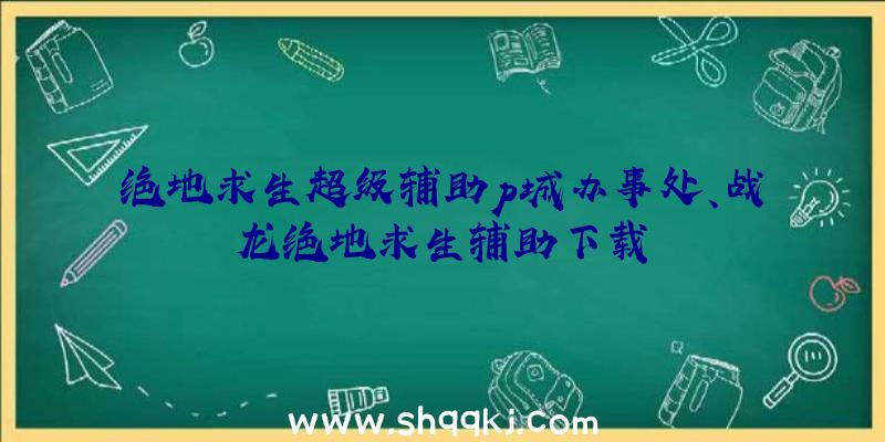 绝地求生超级辅助p城办事处、战龙绝地求生辅助下载