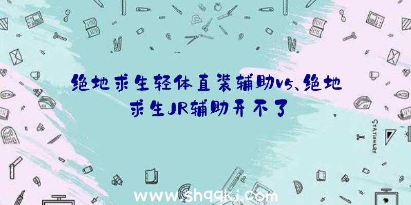 绝地求生轻体直装辅助v5、绝地求生JR辅助开不了