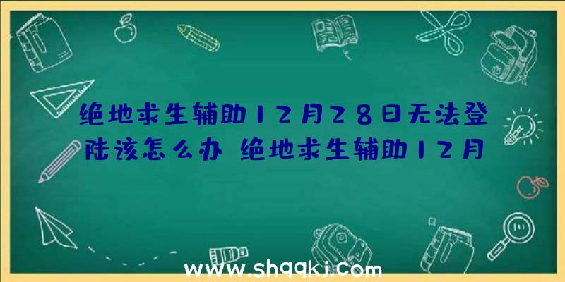 绝地求生辅助12月28日无法登陆该怎么办？绝地求生辅助12月28日为