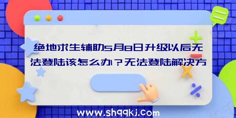 绝地求生辅助5月8日升级以后无法登陆该怎么办？无法登陆解决方案分