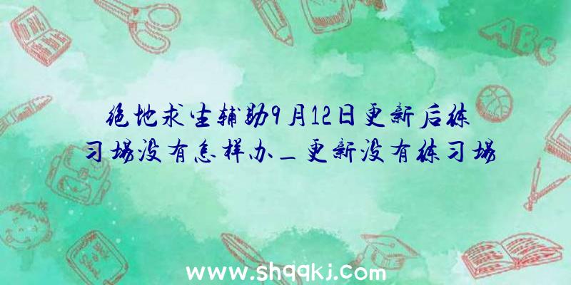 绝地求生辅助9月12日更新后练习场没有怎样办_更新没有练习场处理方法