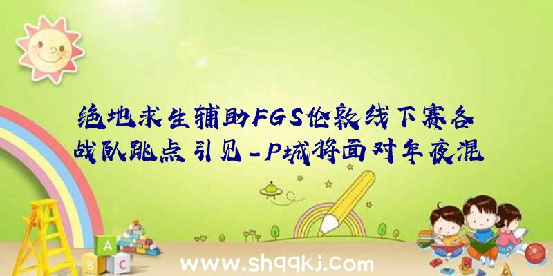 绝地求生辅助FGS伦敦线下赛各战队跳点引见-P城将面对年夜混战