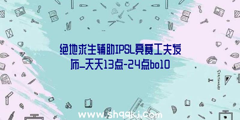 绝地求生辅助IPSL竞赛工夫发布_天天13点-24点bo10