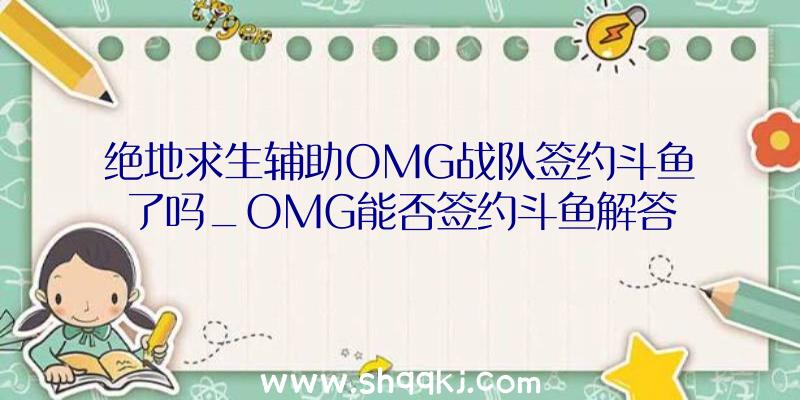 绝地求生辅助OMG战队签约斗鱼了吗_OMG能否签约斗鱼解答