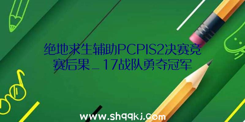 绝地求生辅助PCPIS2决赛竞赛后果_17战队勇夺冠军