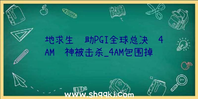 绝地求生辅助PGI全球总决赛4AM韦神被击杀_4AM包围掉败