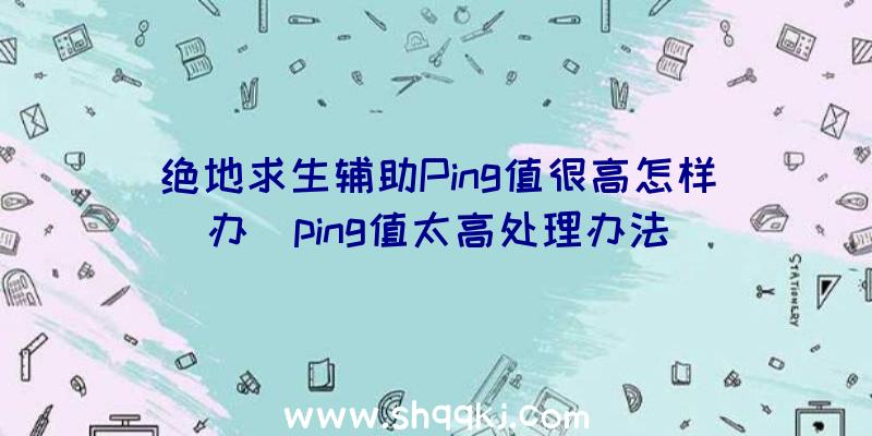 绝地求生辅助Ping值很高怎样办_ping值太高处理办法