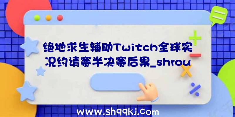 绝地求生辅助Twitch全球实况约请赛半决赛后果_shroud未进入决赛