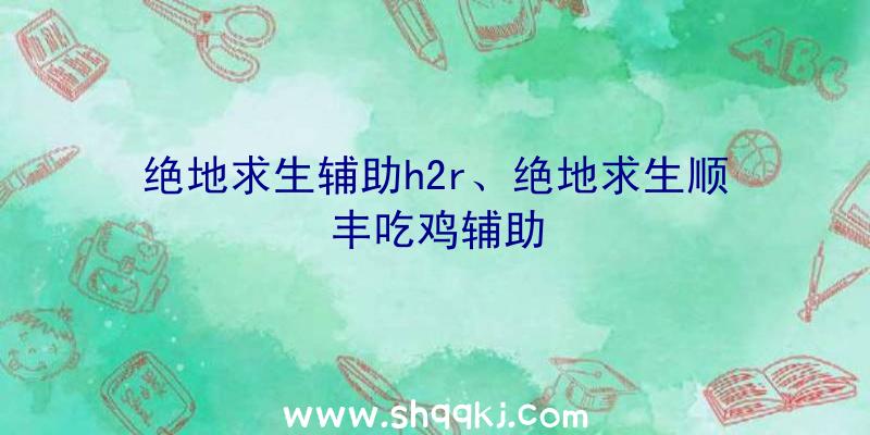 绝地求生辅助h2r、绝地求生顺丰吃鸡辅助