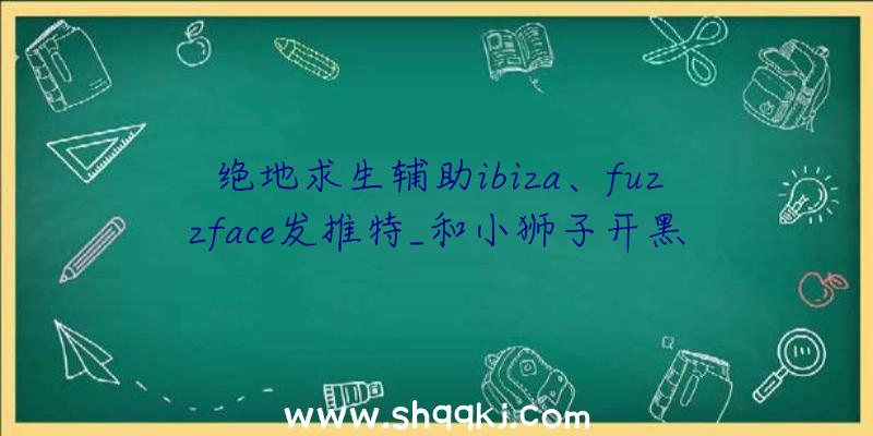 绝地求生辅助ibiza、fuzzface发推特_和小狮子开黑太残酷