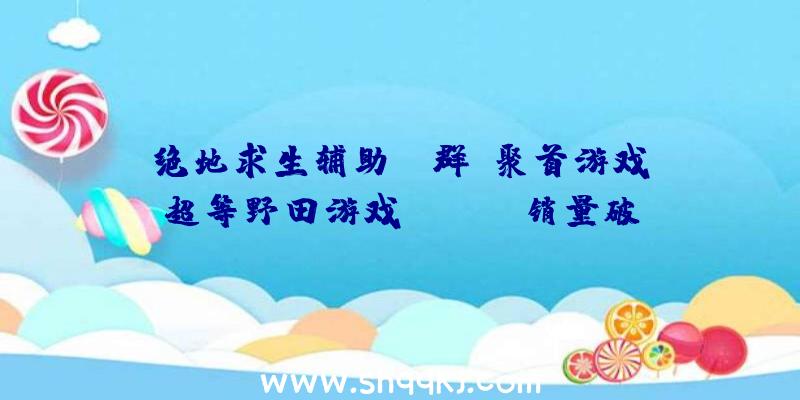 绝地求生辅助qq群：聚首游戏《超等野田游戏Party》销量破5万！将更新追加游戏《漫才王》