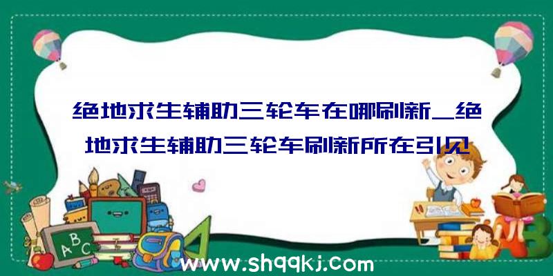 绝地求生辅助三轮车在哪刷新_绝地求生辅助三轮车刷新所在引见