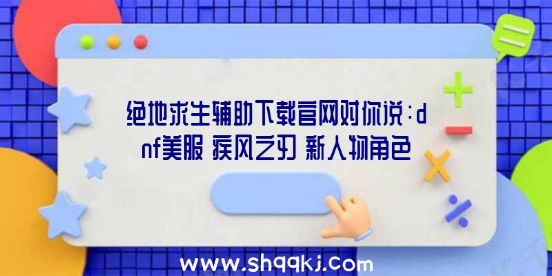 绝地求生辅助下载官网对你说：dnf美服《疾风之刃》新人物角色&quot;诺贝利儿&quot;现身