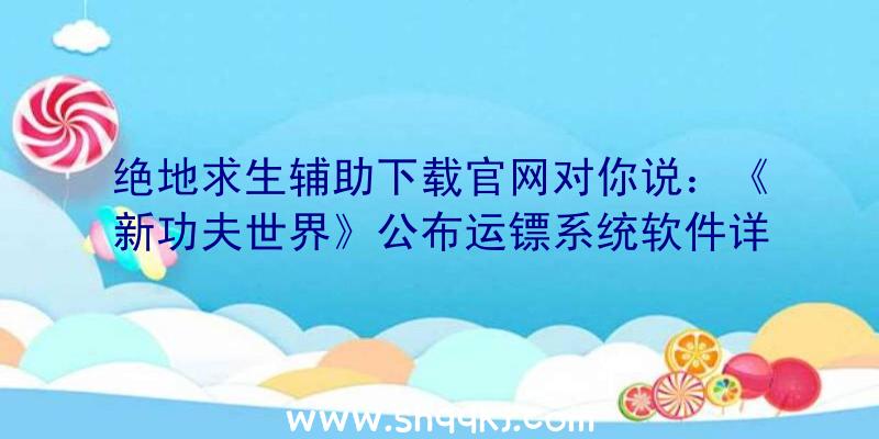 绝地求生辅助下载官网对你说：《新功夫世界》公布运镖系统软件详细介绍让勤劳的人先富