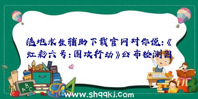 绝地求生辅助下载官网对你说：《虹彩六号：围攻行动》公布检测因技术性问题推迟