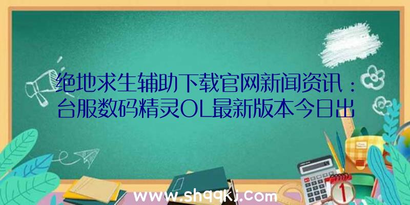 绝地求生辅助下载官网新闻资讯：台服数码精灵OL最新版本今日出场新增加地形图、妖怪等具体内容