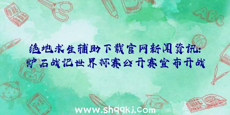 绝地求生辅助下载官网新闻资讯：炉石战记世界杯赛公开赛宣布开战锦标赛当日对外开放报考