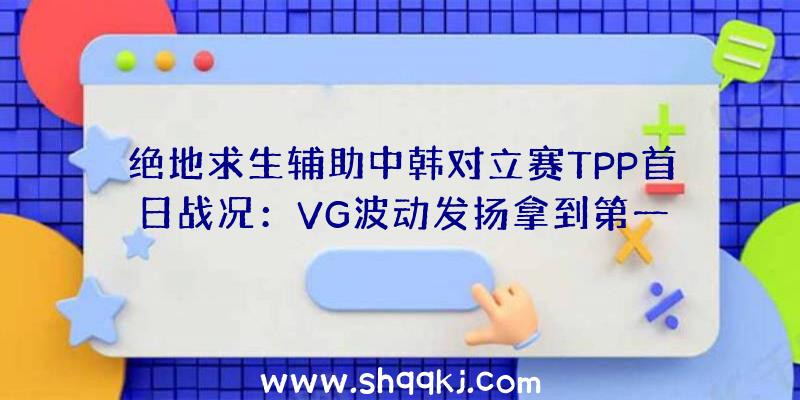 绝地求生辅助中韩对立赛TPP首日战况：VG波动发扬拿到第一