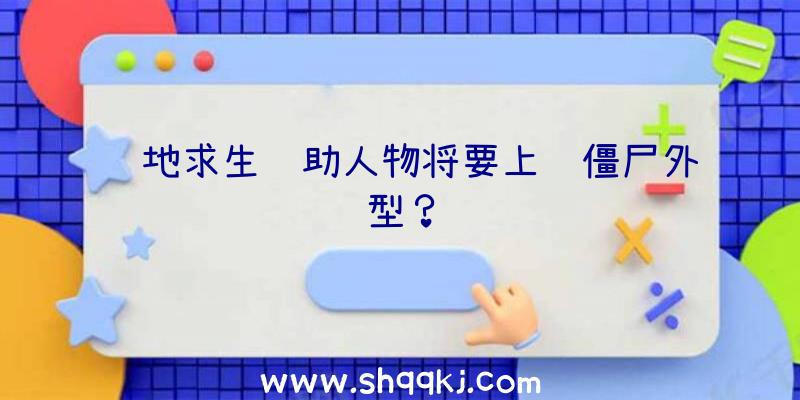 绝地求生辅助人物将要上线僵尸外型？