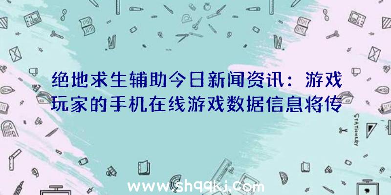 绝地求生辅助今日新闻资讯：游戏玩家的手机在线游戏数据信息将传递到专用型传送互联网