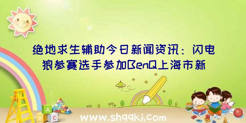 绝地求生辅助今日新闻资讯：闪电狼参赛选手参加BenQ上海市新产品发布会感受曲面屏显示器