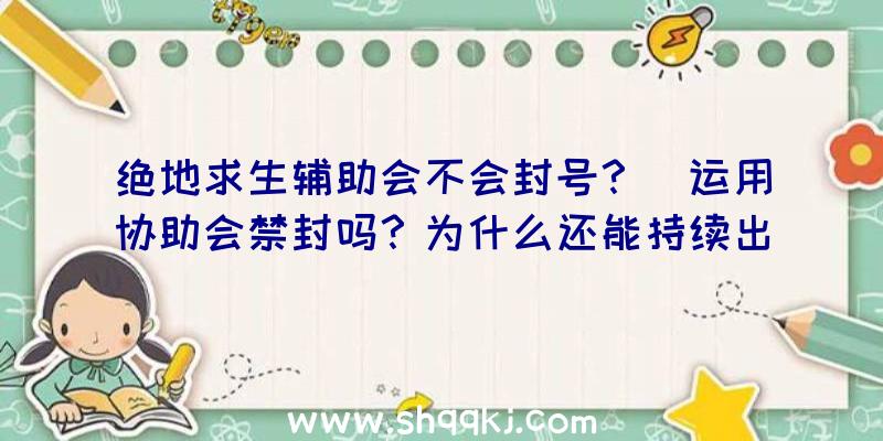 绝地求生辅助会不会封号？（运用协助会禁封吗？为什么还能持续出现在游戏中的原因隶属了？）