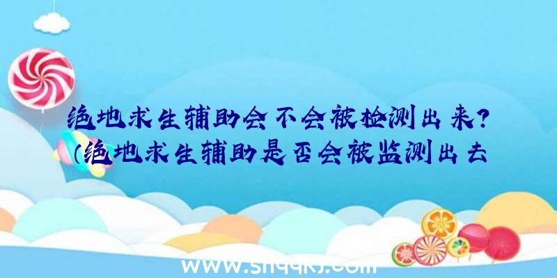 绝地求生辅助会不会被检测出来？（绝地求生辅助是否会被监测出去）