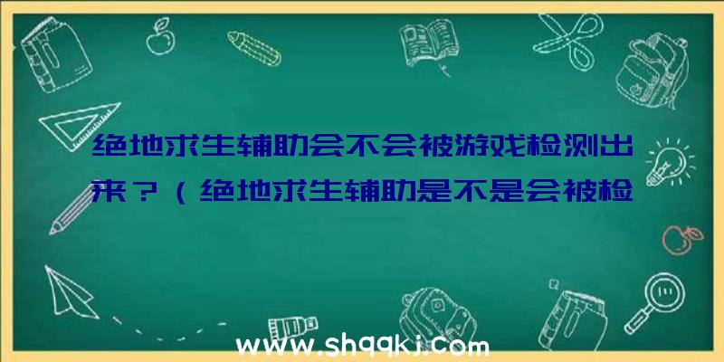 绝地求生辅助会不会被游戏检测出来？（绝地求生辅助是不是会被检验出来？）