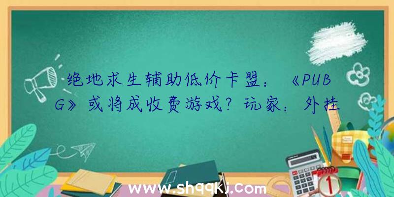 绝地求生辅助低价卡盟：《PUBG》或将成收费游戏？玩家：外挂就更没有本钱了