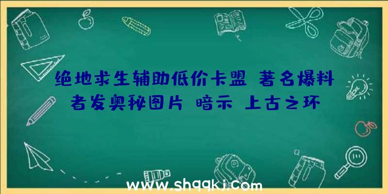 绝地求生辅助低价卡盟：著名爆料者发奥秘图片：暗示《上古之环》要比想象中的更近