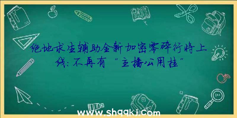 绝地求生辅助全新加密零碎行将上线：不再有“主播公用挂”