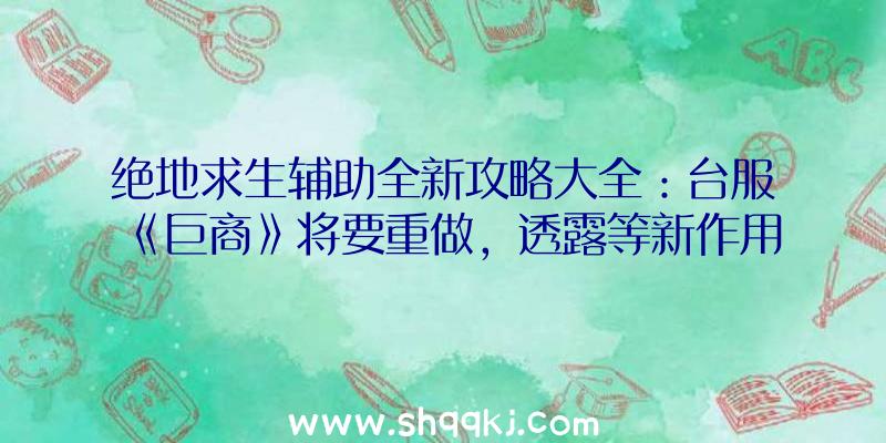 绝地求生辅助全新攻略大全：台服《巨商》将要重做，透露等新作用