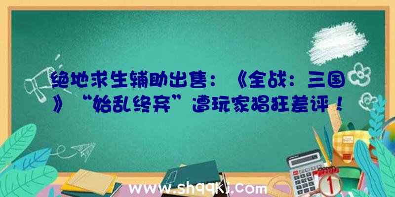 绝地求生辅助出售：《全战：三国》“始乱终弃”遭玩家猖狂差评！Steam评价今朝已下滑至“差评如潮”!