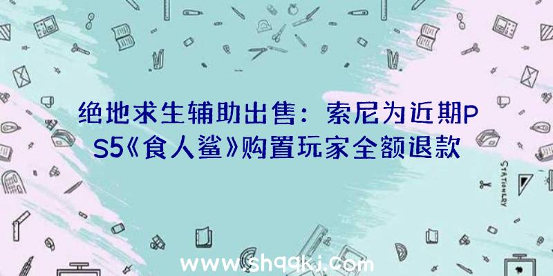 绝地求生辅助出售：索尼为近期PS5《食人鲨》购置玩家全额退款游戏可永世保管