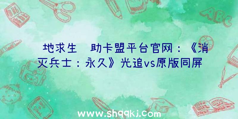 绝地求生辅助卡盟平台官网：《消灭兵士：永久》光追vs原版同屏比照：材质质感明晰可见，画面细节愈加真切