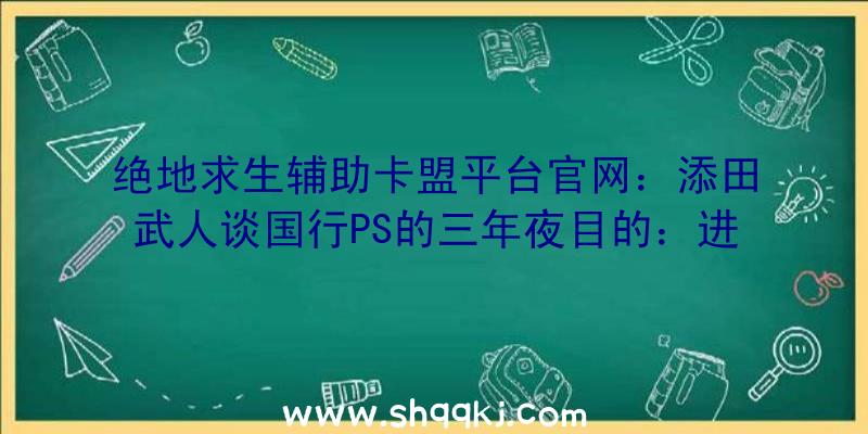 绝地求生辅助卡盟平台官网：添田武人谈国行PS的三年夜目的：进步游戏质量，共促家当开展