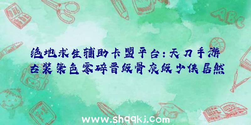 绝地求生辅助卡盟平台：天刀手游古装染色零碎晋级骨灰级少侠居然拥有了1171件染色