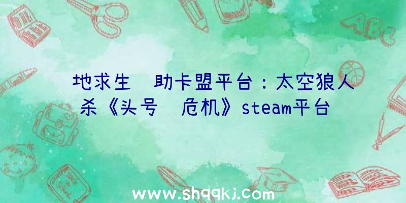 绝地求生辅助卡盟平台：太空狼人杀《头号舱危机》steam平台开端争先体验!支撑简体中文