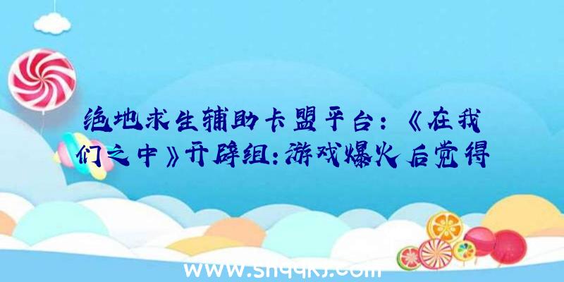 绝地求生辅助卡盟平台：￼《在我们之中》开辟组：游戏爆火后觉得压力很年夜!宏大的任务量让他们觉得非常疲乏