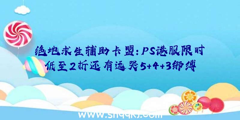 绝地求生辅助卡盟：PS港服限时低至2折还有远哭5+4+3绑缚包、AC来源等运动截止3月24日