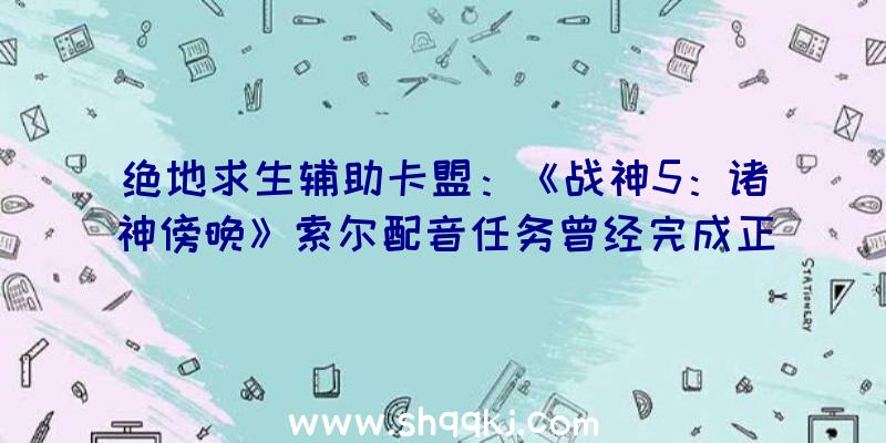 绝地求生辅助卡盟：《战神5：诸神傍晚》索尔配音任务曾经完成正式版将于年内出售