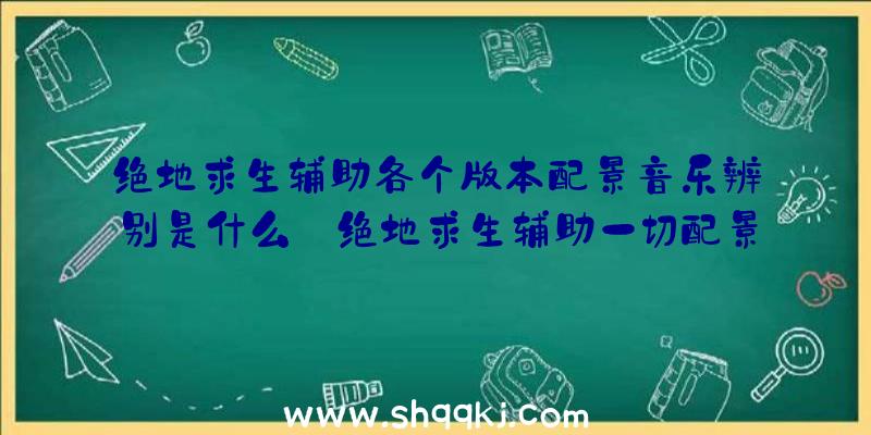 绝地求生辅助各个版本配景音乐辨别是什么_绝地求生辅助一切配景音乐汇总