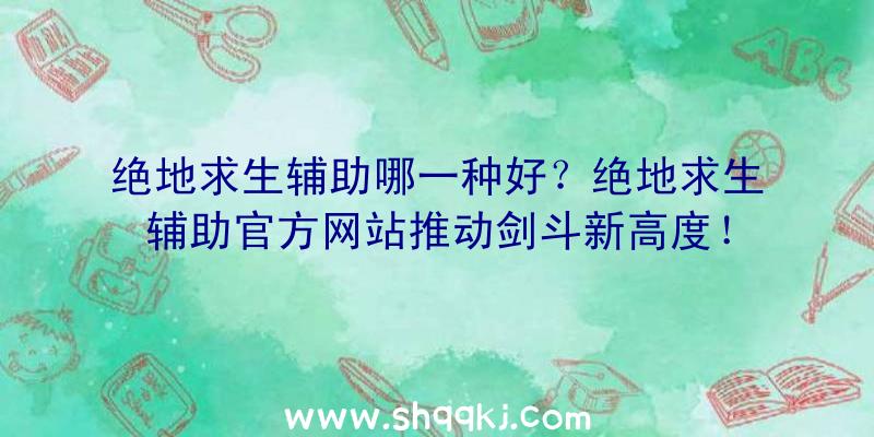 绝地求生辅助哪一种好？绝地求生辅助官方网站推动剑斗新高度！