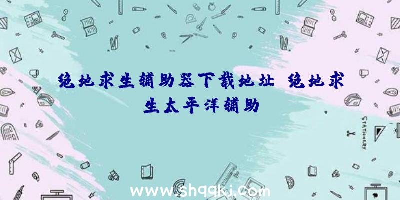 绝地求生辅助器下载地址、绝地求生太平洋辅助