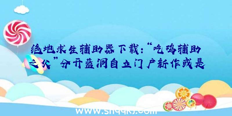 绝地求生辅助器下载：“吃鸡辅助之父”分开蓝洞自立门户新作或是分歧的新技巧及新弄法