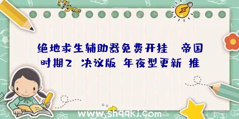 绝地求生辅助器免费开挂：《帝国时期2：决议版》年夜型更新：推出汗青战斗协作及11张新地图