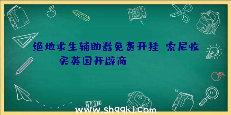 绝地求生辅助器免费开挂：索尼收买英国开辟商Firesprite：任务室员工超250人，曾开辟《反重力赛车HD》