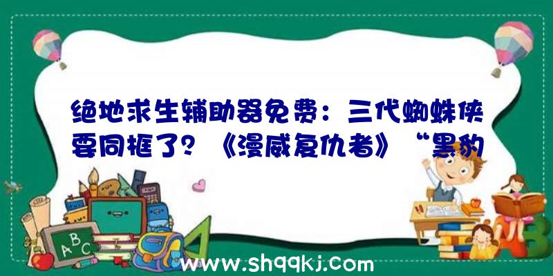 绝地求生辅助器免费：三代蜘蛛侠要同框了？《漫威复仇者》“黑豹”原创运动开启